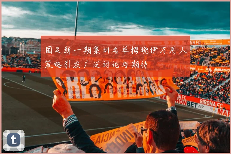 国足新一期集训名单揭晓伊万用人策略引发广泛讨论与期待