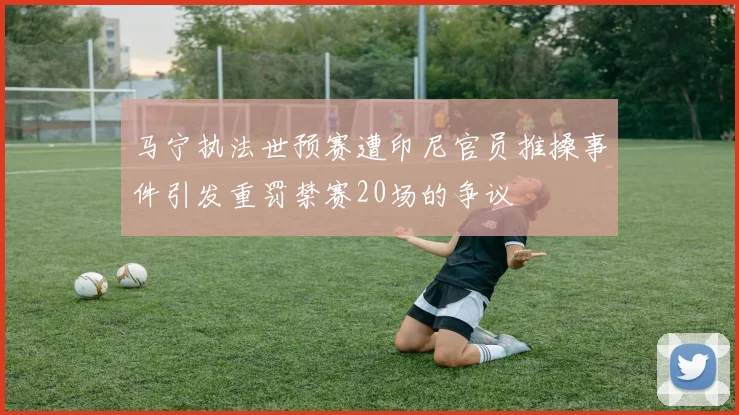 马宁执法世预赛遭印尼官员推搡事件引发重罚禁赛20场的争议