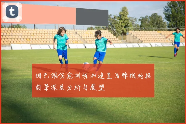 姆巴佩伤愈训练加速皇马锋线轮换前景深度分析与展望