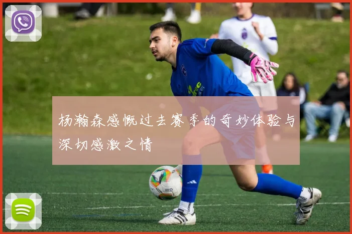 杨瀚森感慨过去赛季的奇妙体验与深切感激之情