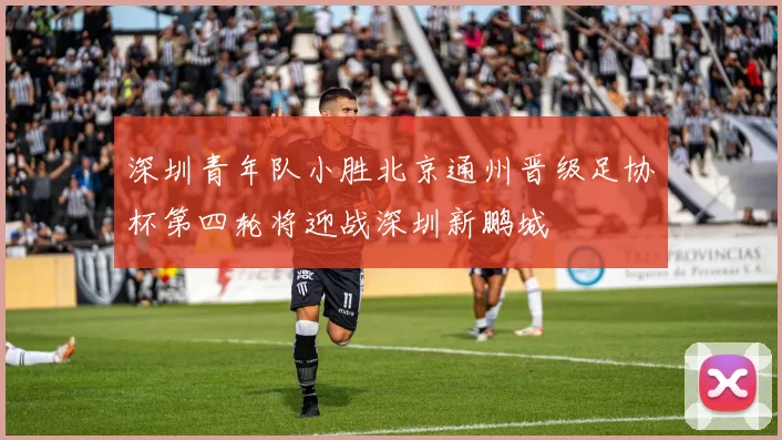 深圳青年队小胜北京通州晋级足协杯第四轮将迎战深圳新鹏城