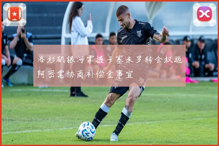 洛杉矶银河掌握卡塞米罗转会权迈阿密需协商补偿金事宜