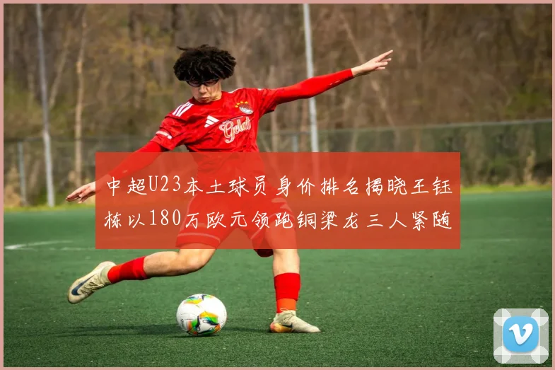 中超U23本土球员身价排名揭晓王钰栋以180万欧元领跑铜梁龙三人紧随其后