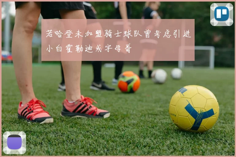 若哈登未加盟骑士球队曾考虑引进小白霍勒迪或字母哥