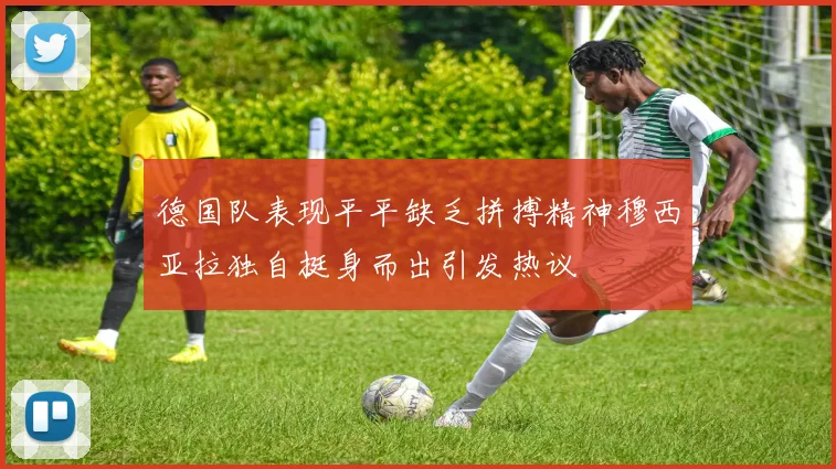 德国队表现平平缺乏拼搏精神穆西亚拉独自挺身而出引发热议