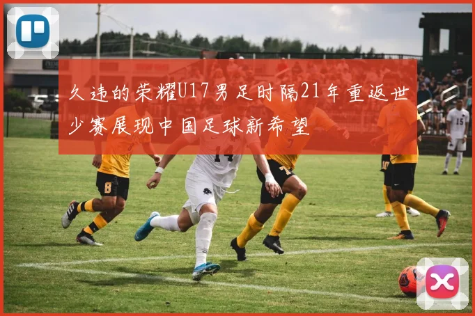 久违的荣耀U17男足时隔21年重返世少赛展现中国足球新希望