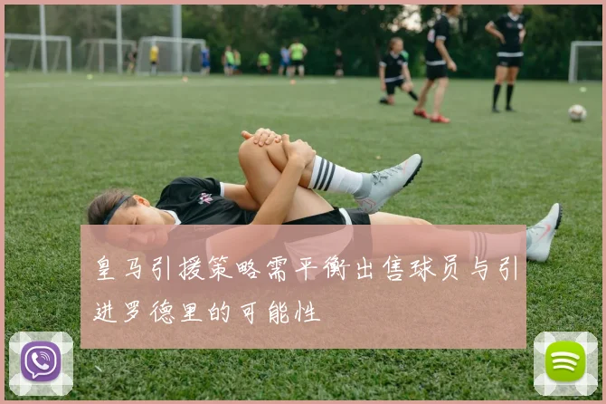 皇马引援策略需平衡出售球员与引进罗德里的可能性