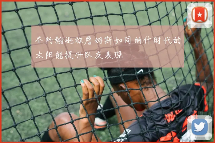 乔约翰逊称詹姆斯如同纳什时代的太阳能提升队友表现