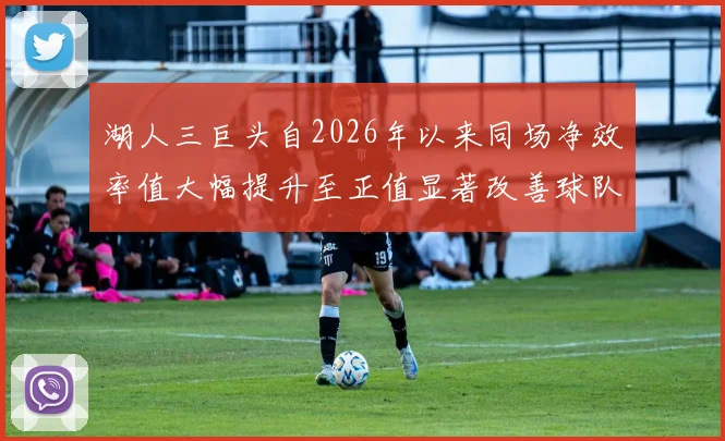 湖人三巨头自2026年以来同场净效率值大幅提升至正值显著改善球队表现