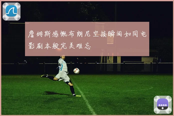 詹姆斯感慨布朗尼空接瞬间如同电影剧本般完美难忘