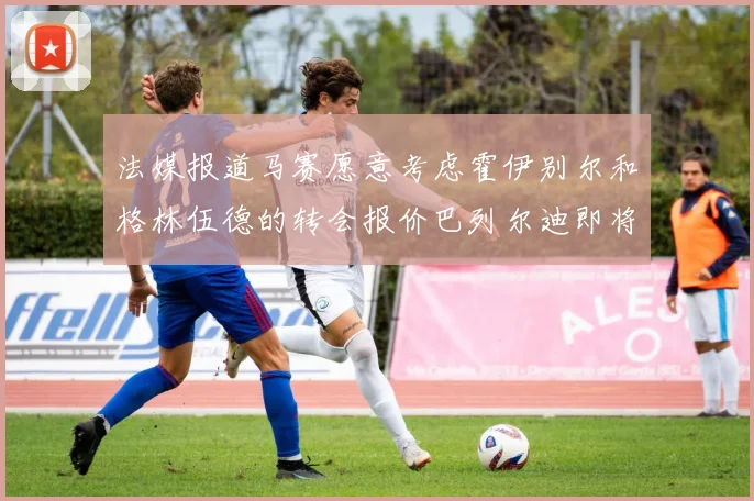 法媒报道马赛愿意考虑霍伊别尔和格林伍德的转会报价巴列尔迪即将离队