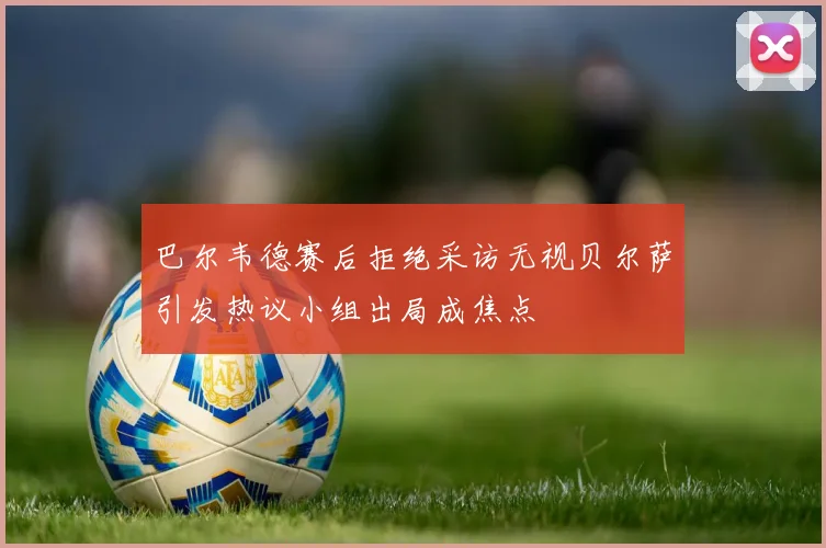 巴尔韦德赛后拒绝采访无视贝尔萨引发热议小组出局成焦点