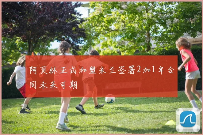 阿莫林正式加盟米兰签署2加1年合同未来可期