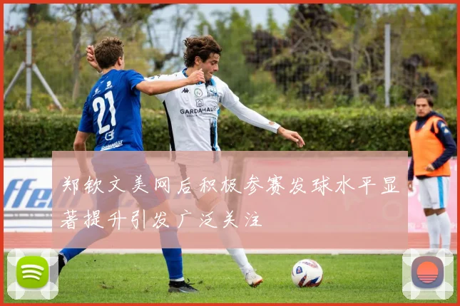 郑钦文美网后积极参赛发球水平显著提升引发广泛关注