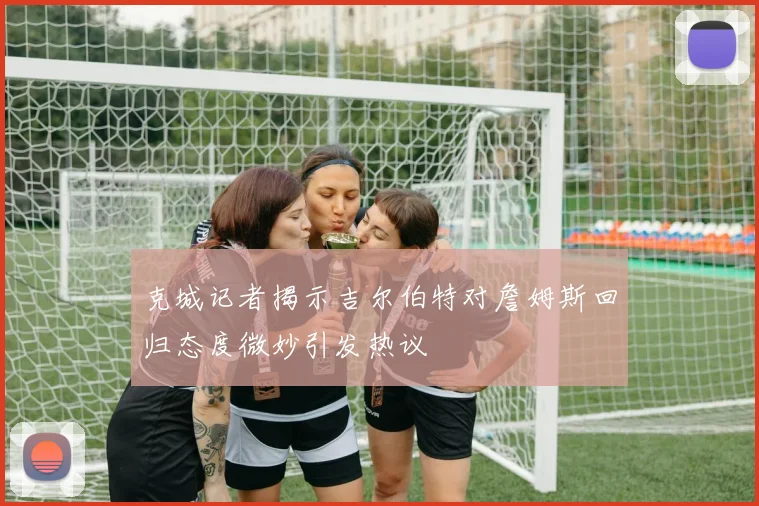 克城记者揭示吉尔伯特对詹姆斯回归态度微妙引发热议