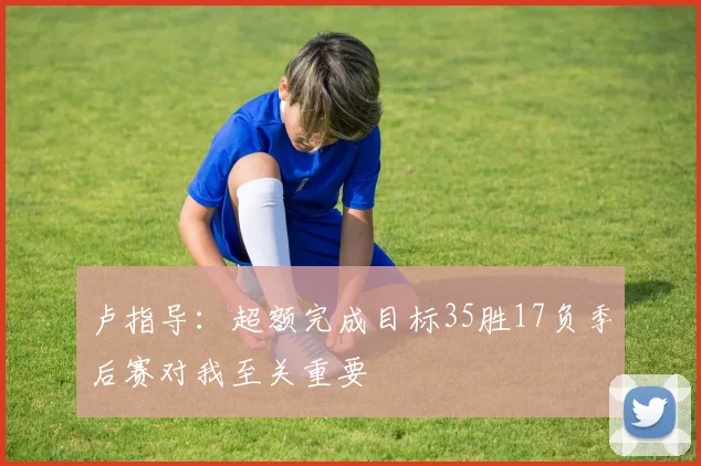 卢指导：超额完成目标35胜17负季后赛对我至关重要
