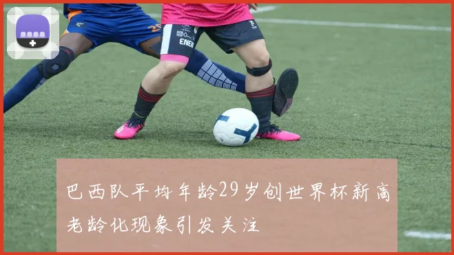 巴西队平均年龄29岁创世界杯新高老龄化现象引发关注