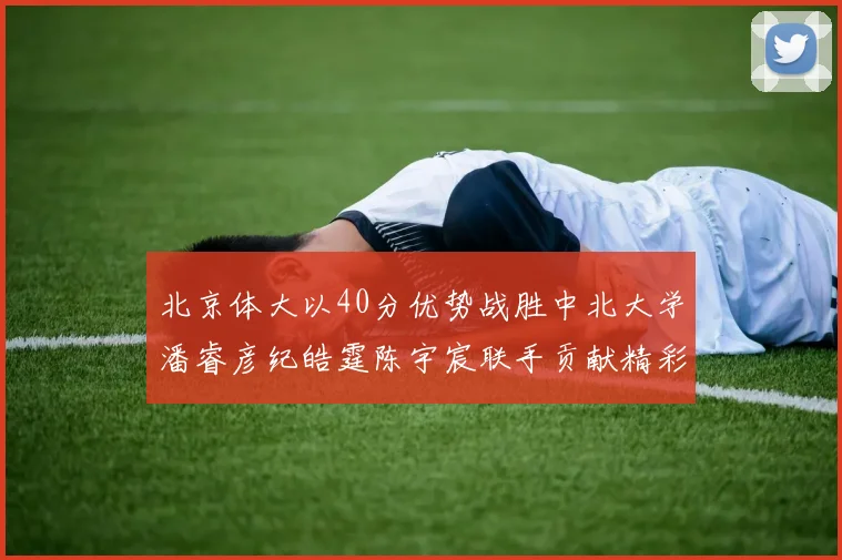 北京体大以40分优势战胜中北大学潘睿彦纪皓霆陈宇宸联手贡献精彩表现
