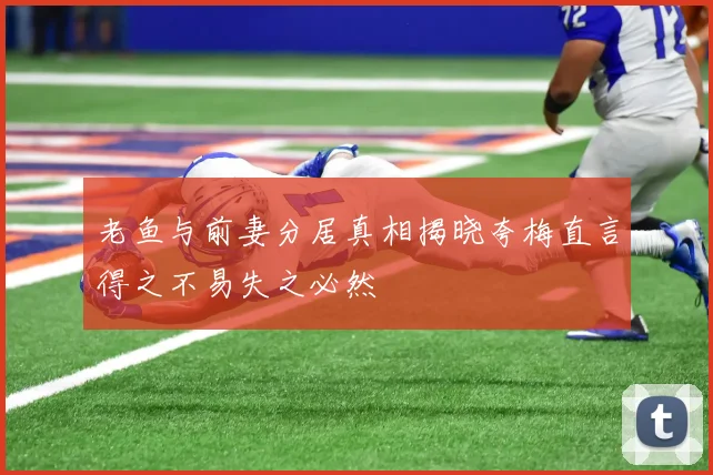 老鱼与前妻分居真相揭晓夸梅直言得之不易失之必然