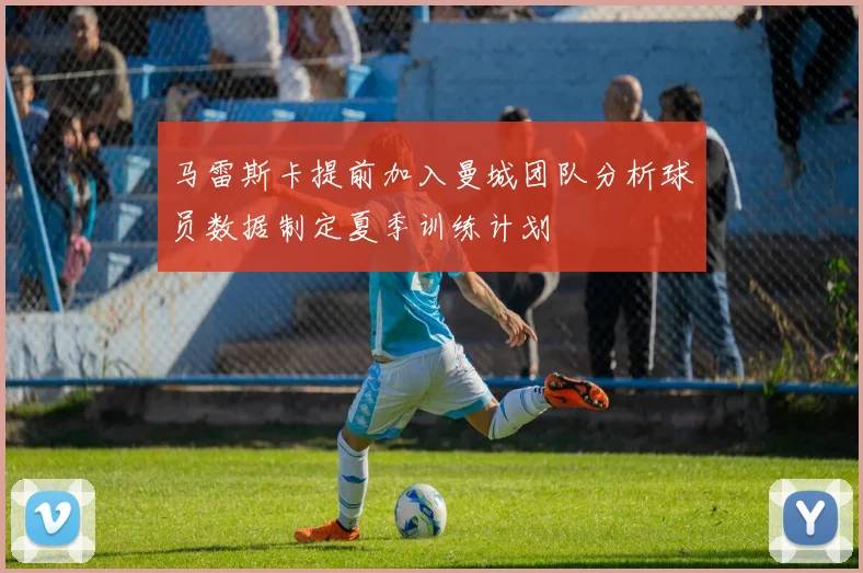 马雷斯卡提前加入曼城团队分析球员数据制定夏季训练计划