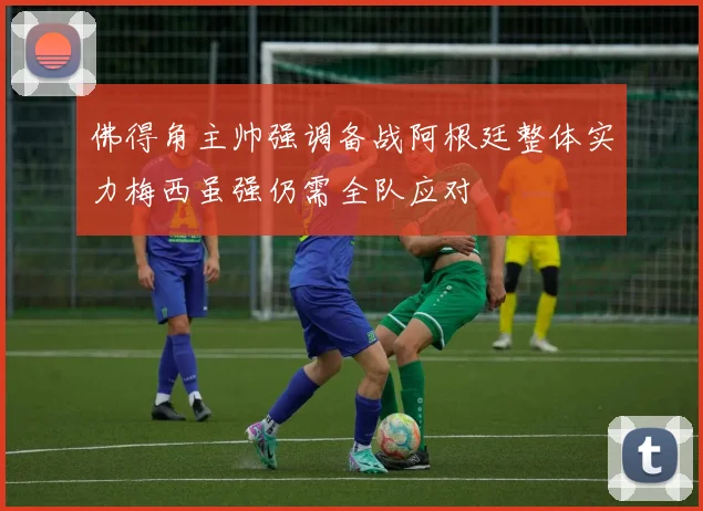 佛得角主帅强调备战阿根廷整体实力梅西虽强仍需全队应对