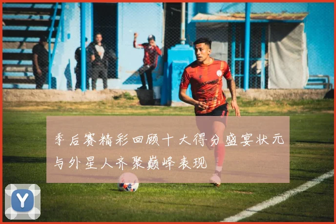 季后赛精彩回顾十大得分盛宴状元与外星人齐聚巅峰表现