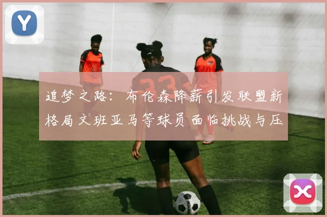 追梦之路：布伦森降薪引发联盟新格局文班亚马等球员面临挑战与压力