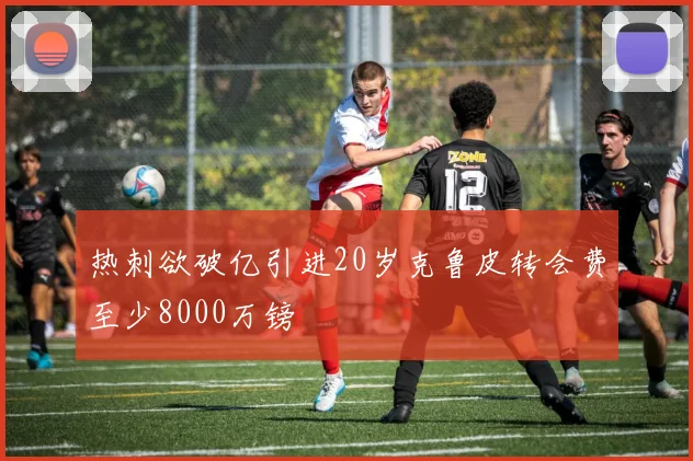 热刺欲破亿引进20岁克鲁皮转会费至少8000万镑