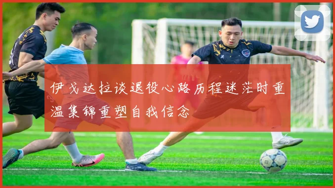 伊戈达拉谈退役心路历程迷茫时重温集锦重塑自我信念