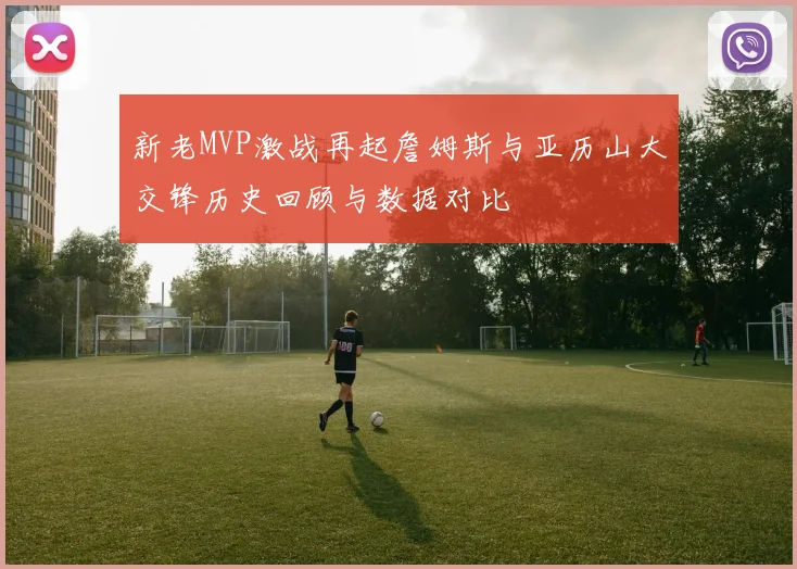 新老MVP激战再起詹姆斯与亚历山大交锋历史回顾与数据对比