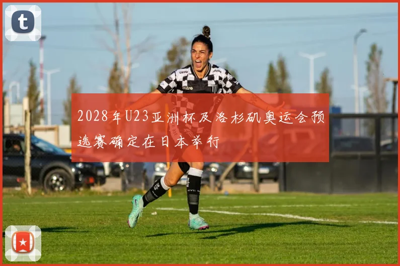 2028年U23亚洲杯及洛杉矶奥运会预选赛确定在日本举行