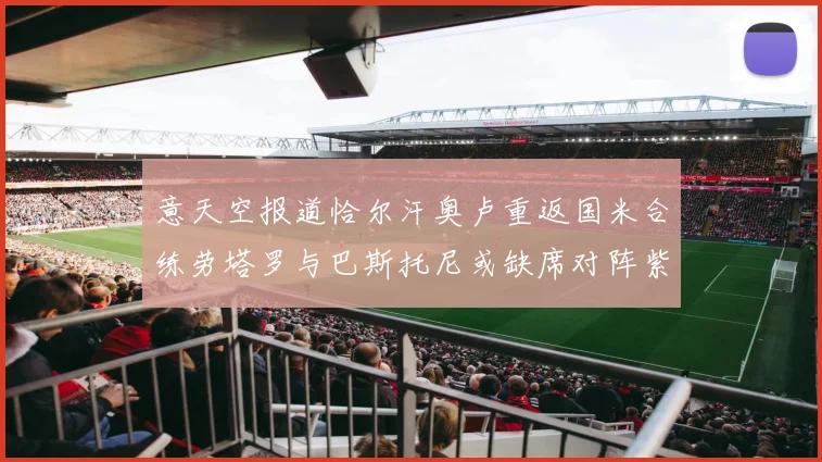 意天空报道恰尔汗奥卢重返国米合练劳塔罗与巴斯托尼或缺席对阵紫百合