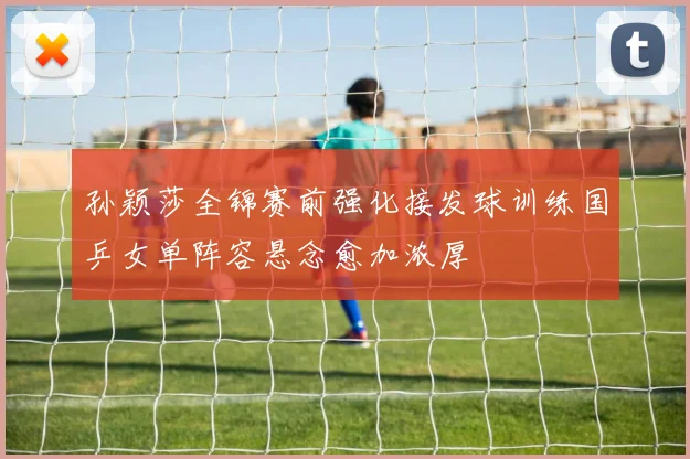 孙颖莎全锦赛前强化接发球训练国乒女单阵容悬念愈加浓厚