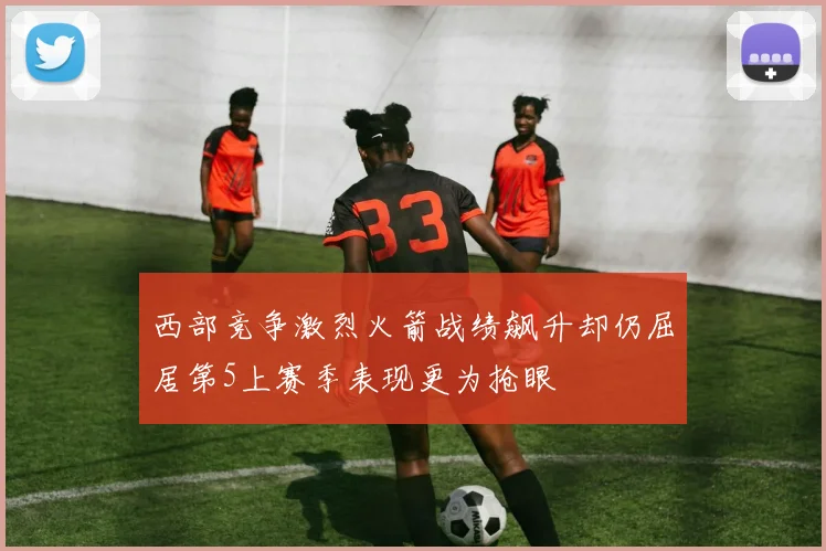 西部竞争激烈火箭战绩飙升却仍屈居第5上赛季表现更为抢眼