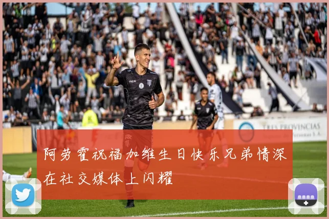 阿劳霍祝福加维生日快乐兄弟情深在社交媒体上闪耀
