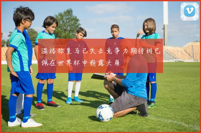 温格称皇马已失去竞争力期待姆巴佩在世界杯中崭露头角